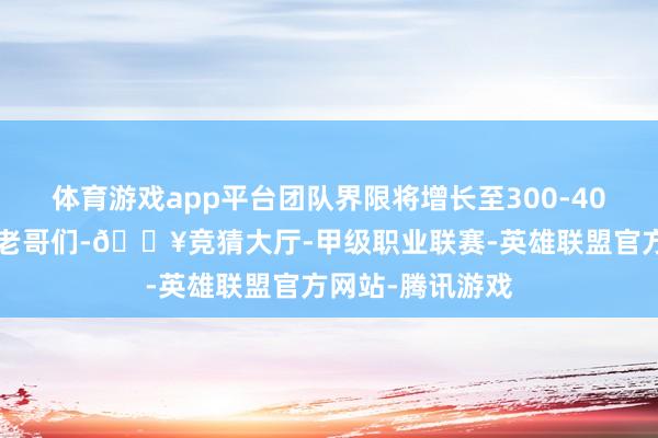 体育游戏app平台团队界限将增长至300-400东说念主游民老哥们-🔥竞猜大厅-甲级职业联赛-英雄联盟官方网站-腾讯游戏