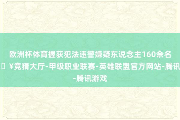 欧洲杯体育握获犯法违警嫌疑东说念主160余名-🔥竞猜大厅-甲级职业联赛-英雄联盟官方网站-腾讯游戏