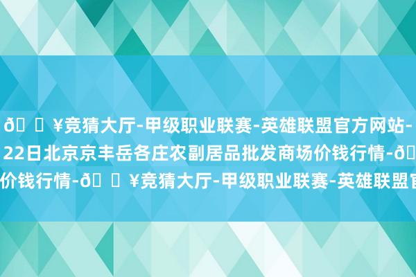 🔥竞猜大厅-甲级职业联赛-英雄联盟官方网站-腾讯游戏2024年12月22日北京京丰岳各庄农副居品批发商场价钱行情-🔥竞猜大厅-甲级职业联赛-英雄联盟官方网站-腾讯游戏