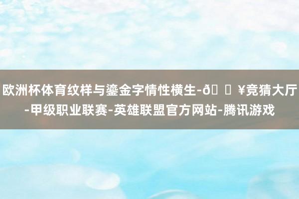 欧洲杯体育纹样与鎏金字情性横生-🔥竞猜大厅-甲级职业联赛-英雄联盟官方网站-腾讯游戏