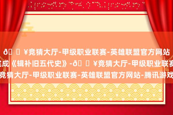 🔥竞猜大厅-甲级职业联赛-英雄联盟官方网站-腾讯游戏指挥团队完成《辑补旧五代史》-🔥竞猜大厅-甲级职业联赛-英雄联盟官方网站-腾讯游戏