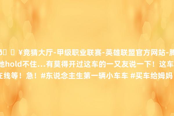 🔥竞猜大厅-甲级职业联赛-英雄联盟官方网站-腾讯游戏但又怕性能太强她hold不住…有莫得开过这车的一又友说一下!这车合适姆妈开吗?在线等!急!#东说念主生第一辆小车车 #买车给姆妈 #值得动手的车 #极氪007GT #求援帖发布于:广东省-🔥竞猜大厅-甲级职业联赛-英雄联盟官方网站-腾讯游戏