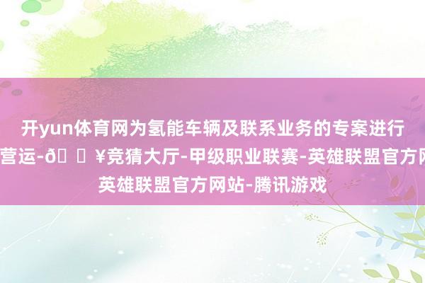 开yun体育网为氢能车辆及联系业务的专案进行销售、开辟和营运-🔥竞猜大厅-甲级职业联赛-英雄联盟官方网站-腾讯游戏