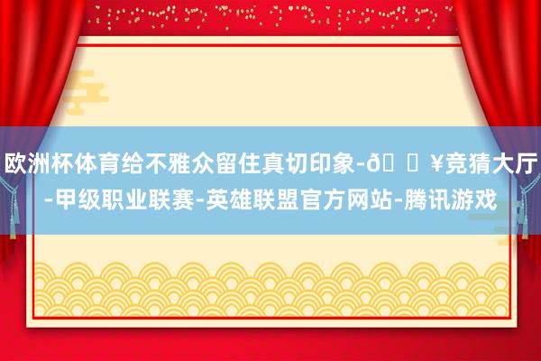 欧洲杯体育给不雅众留住真切印象-🔥竞猜大厅-甲级职业联赛-英雄联盟官方网站-腾讯游戏