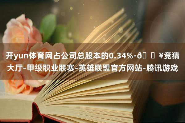 开yun体育网占公司总股本的0.34%-🔥竞猜大厅-甲级职业联赛-英雄联盟官方网站-腾讯游戏