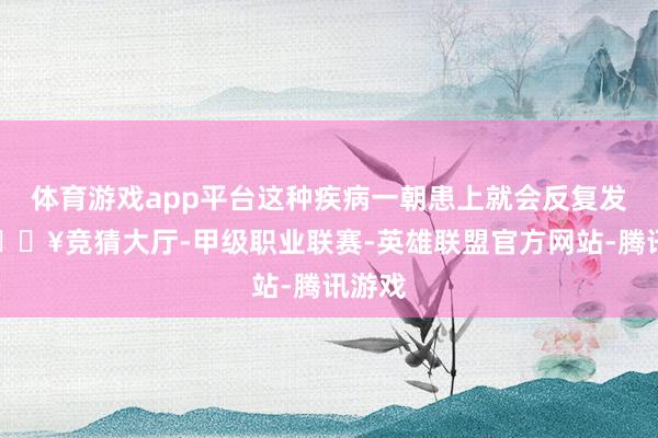 体育游戏app平台这种疾病一朝患上就会反复发作-🔥竞猜大厅-甲级职业联赛-英雄联盟官方网站-腾讯游戏