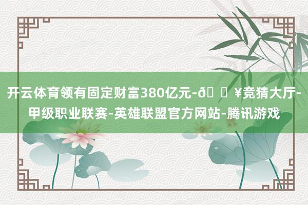 开云体育领有固定财富380亿元-🔥竞猜大厅-甲级职业联赛-英雄联盟官方网站-腾讯游戏