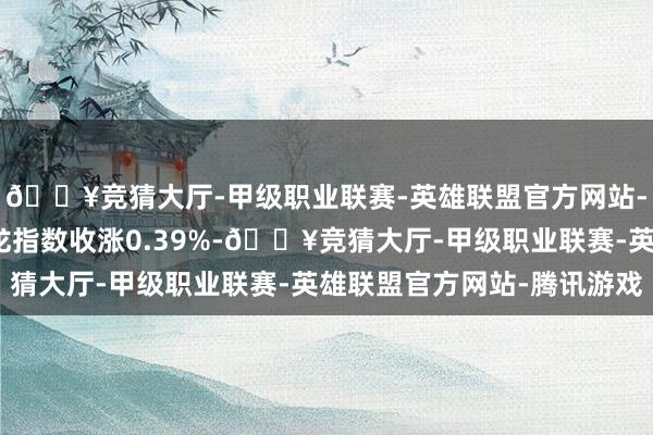 🔥竞猜大厅-甲级职业联赛-英雄联盟官方网站-腾讯游戏纳斯达克金龙指数收涨0.39%-🔥竞猜大厅-甲级职业联赛-英雄联盟官方网站-腾讯游戏