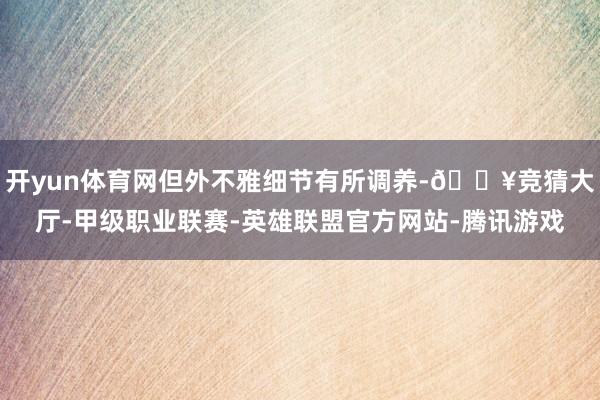 开yun体育网但外不雅细节有所调养-🔥竞猜大厅-甲级职业联赛-英雄联盟官方网站-腾讯游戏