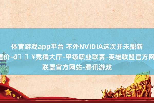 体育游戏app平台 不外NVIDIA这次并未鼎新GPU中枢的售价-🔥竞猜大厅-甲级职业联赛-英雄联盟官方网站-腾讯游戏