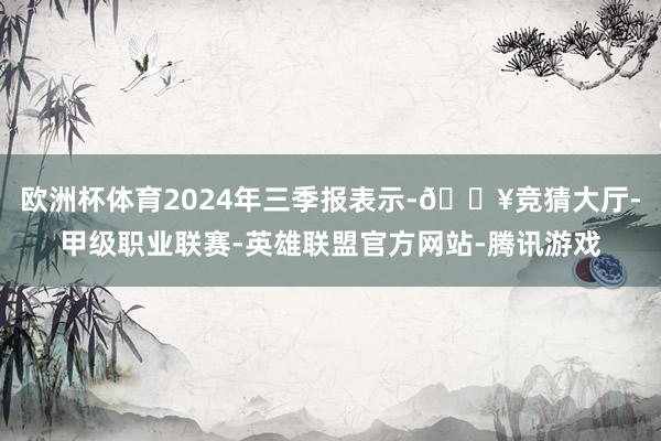 欧洲杯体育2024年三季报表示-🔥竞猜大厅-甲级职业联赛-英雄联盟官方网站-腾讯游戏