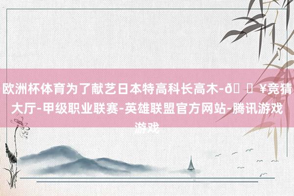 欧洲杯体育为了献艺日本特高科长高木-🔥竞猜大厅-甲级职业联赛-英雄联盟官方网站-腾讯游戏