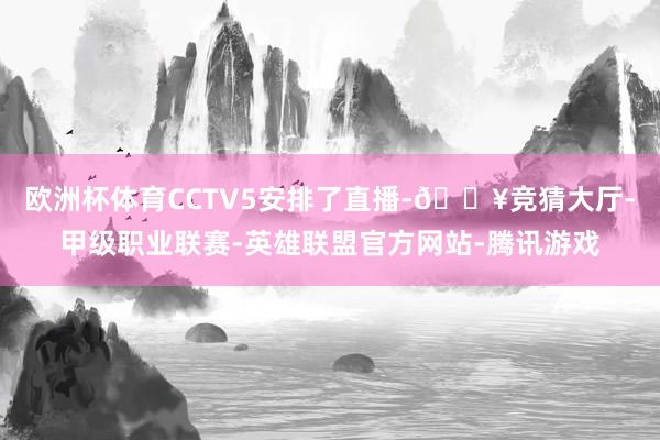 欧洲杯体育CCTV5安排了直播-🔥竞猜大厅-甲级职业联赛-英雄联盟官方网站-腾讯游戏