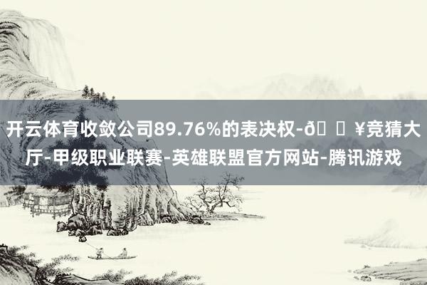 开云体育收敛公司89.76%的表决权-🔥竞猜大厅-甲级职业联赛-英雄联盟官方网站-腾讯游戏