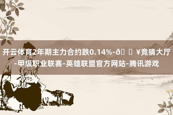 开云体育2年期主力合约跌0.14%-🔥竞猜大厅-甲级职业联赛-英雄联盟官方网站-腾讯游戏