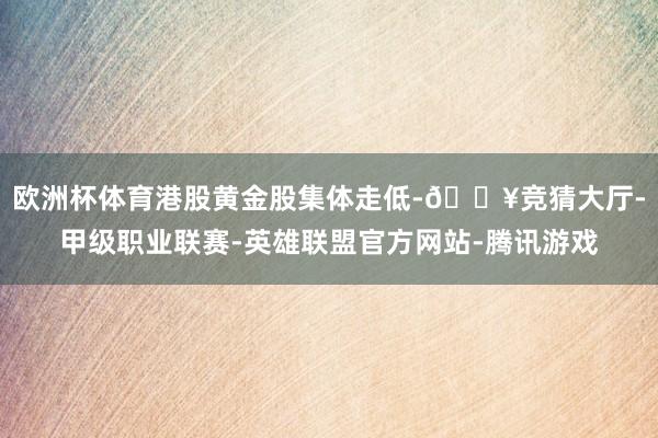 欧洲杯体育港股黄金股集体走低-🔥竞猜大厅-甲级职业联赛-英雄联盟官方网站-腾讯游戏