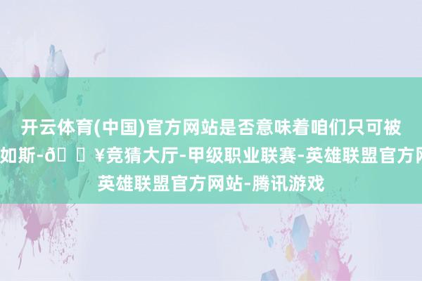 开云体育(中国)官方网站是否意味着咱们只可被迫承受？并非如斯-🔥竞猜大厅-甲级职业联赛-英雄联盟官方网站-腾讯游戏