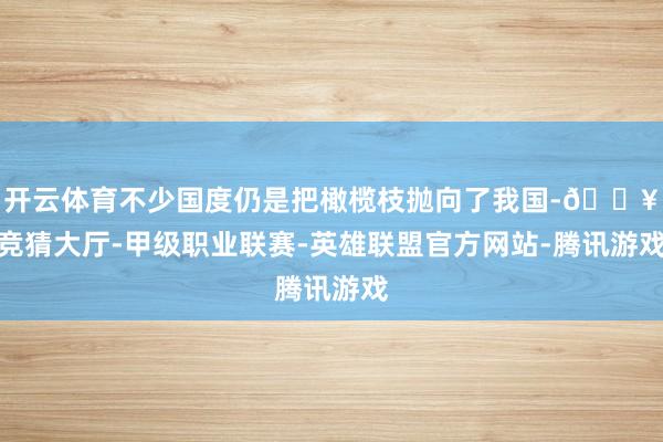 开云体育不少国度仍是把橄榄枝抛向了我国-🔥竞猜大厅-甲级职业联赛-英雄联盟官方网站-腾讯游戏