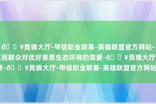 🔥竞猜大厅-甲级职业联赛-英雄联盟官方网站-腾讯游戏　　围绕东说念主民群众对优好意思生态环境的需要-🔥竞猜大厅-甲级职业联赛-英雄联盟官方网站-腾讯游戏