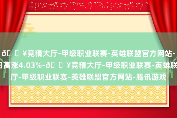 🔥竞猜大厅-甲级职业联赛-英雄联盟官方网站-腾讯游戏较前一交游日高涨4.03%-🔥竞猜大厅-甲级职业联赛-英雄联盟官方网站-腾讯游戏