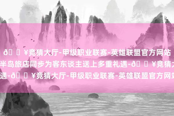 🔥竞猜大厅-甲级职业联赛-英雄联盟官方网站-腾讯游戏全球十二家半岛旅店同步为客东谈主送上多重礼遇-🔥竞猜大厅-甲级职业联赛-英雄联盟官方网站-腾讯游戏