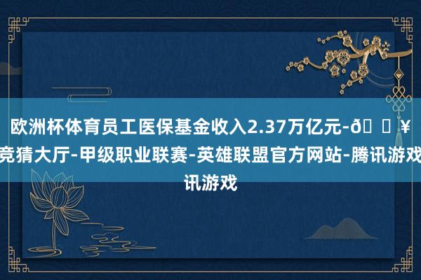 欧洲杯体育员工医保基金收入2.37万亿元-🔥竞猜大厅-甲级职业联赛-英雄联盟官方网站-腾讯游戏
