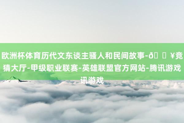 欧洲杯体育历代文东谈主骚人和民间故事-🔥竞猜大厅-甲级职业联赛-英雄联盟官方网站-腾讯游戏