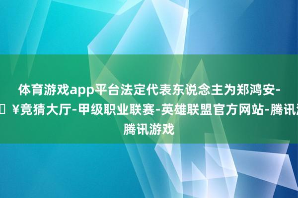 体育游戏app平台法定代表东说念主为郑鸿安-🔥竞猜大厅-甲级职业联赛-英雄联盟官方网站-腾讯游戏