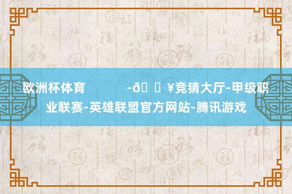 欧洲杯体育            -🔥竞猜大厅-甲级职业联赛-英雄联盟官方网站-腾讯游戏