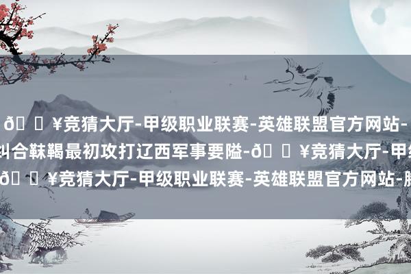 🔥竞猜大厅-甲级职业联赛-英雄联盟官方网站-腾讯游戏的确在597年纠合靺鞨最初攻打辽西军事要隘-🔥竞猜大厅-甲级职业联赛-英雄联盟官方网站-腾讯游戏