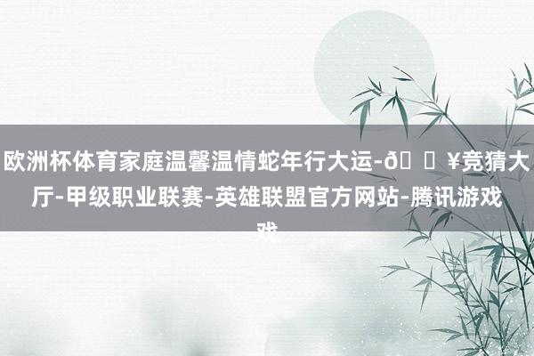 欧洲杯体育家庭温馨温情蛇年行大运-🔥竞猜大厅-甲级职业联赛-英雄联盟官方网站-腾讯游戏