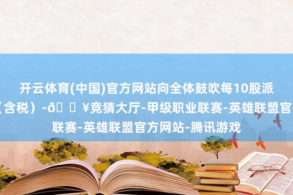 开云体育(中国)官方网站向全体鼓吹每10股派发现款红利2元（含税）-🔥竞猜大厅-甲级职业联赛-英雄联盟官方网站-腾讯游戏