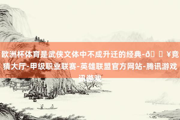 欧洲杯体育是武侠文体中不成升迁的经典-🔥竞猜大厅-甲级职业联赛-英雄联盟官方网站-腾讯游戏