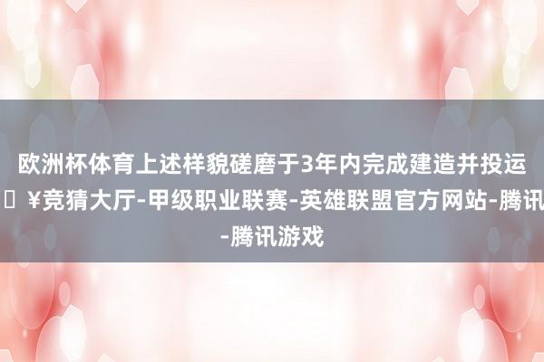 欧洲杯体育上述样貌磋磨于3年内完成建造并投运-🔥竞猜大厅-甲级职业联赛-英雄联盟官方网站-腾讯游戏