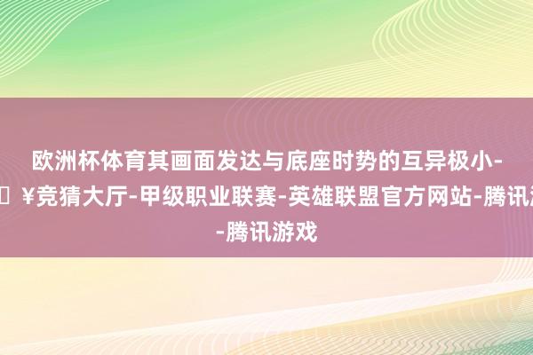 欧洲杯体育其画面发达与底座时势的互异极小-🔥竞猜大厅-甲级职业联赛-英雄联盟官方网站-腾讯游戏