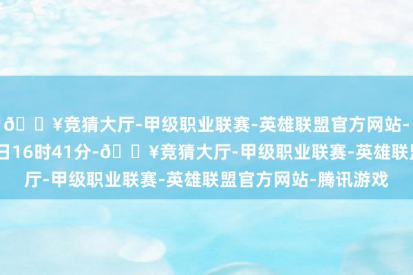 🔥竞猜大厅-甲级职业联赛-英雄联盟官方网站-腾讯游戏畛域2月17日16时41分-🔥竞猜大厅-甲级职业联赛-英雄联盟官方网站-腾讯游戏