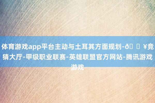 体育游戏app平台主动与土耳其方面规划-🔥竞猜大厅-甲级职业联赛-英雄联盟官方网站-腾讯游戏