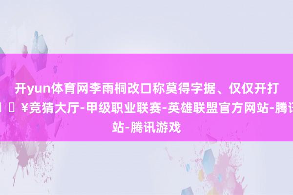 开yun体育网李雨桐改口称莫得字据、仅仅开打趣-🔥竞猜大厅-甲级职业联赛-英雄联盟官方网站-腾讯游戏