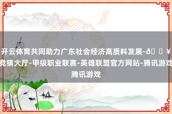 开云体育共同助力广东社会经济高质料发展-🔥竞猜大厅-甲级职业联赛-英雄联盟官方网站-腾讯游戏