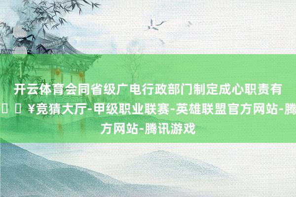 开云体育会同省级广电行政部门制定成心职责有辩论-🔥竞猜大厅-甲级职业联赛-英雄联盟官方网站-腾讯游戏