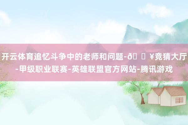 开云体育追忆斗争中的老师和问题-🔥竞猜大厅-甲级职业联赛-英雄联盟官方网站-腾讯游戏