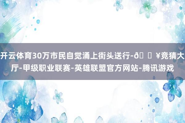 开云体育30万市民自觉涌上街头送行-🔥竞猜大厅-甲级职业联赛-英雄联盟官方网站-腾讯游戏