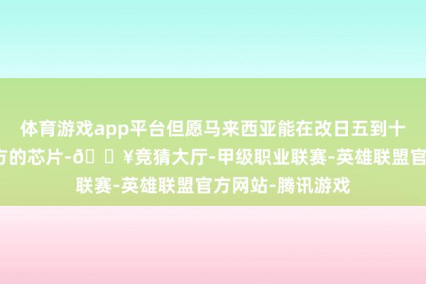体育游戏app平台但愿马来西亚能在改日五到十年内驱动分娩我方的芯片-🔥竞猜大厅-甲级职业联赛-英雄联盟官方网站-腾讯游戏