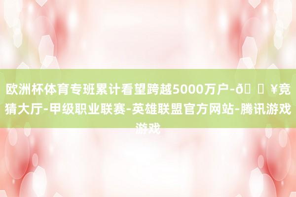 欧洲杯体育专班累计看望跨越5000万户-🔥竞猜大厅-甲级职业联赛-英雄联盟官方网站-腾讯游戏