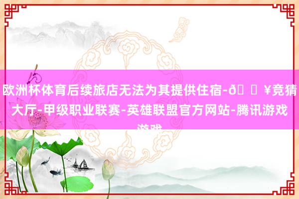 欧洲杯体育后续旅店无法为其提供住宿-🔥竞猜大厅-甲级职业联赛-英雄联盟官方网站-腾讯游戏
