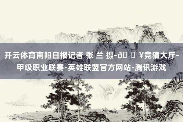 开云体育南阳日报记者 张 兰 摄-🔥竞猜大厅-甲级职业联赛-英雄联盟官方网站-腾讯游戏