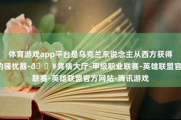 体育游戏app平台是乌克兰东说念主从西方获得了新的制导卫星的骚扰器-🔥竞猜大厅-甲级职业联赛-英雄联盟官方网站-腾讯游戏
