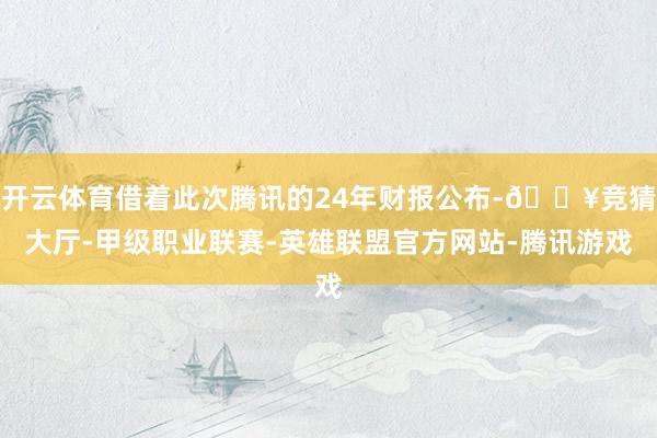 开云体育借着此次腾讯的24年财报公布-🔥竞猜大厅-甲级职业联赛-英雄联盟官方网站-腾讯游戏