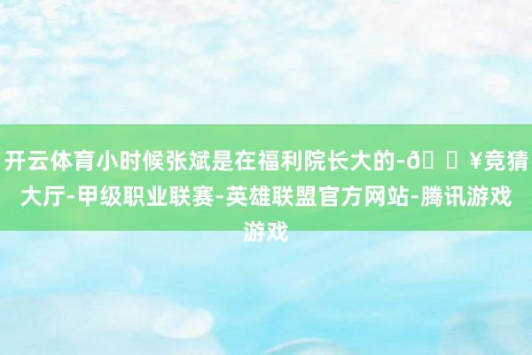开云体育小时候张斌是在福利院长大的-🔥竞猜大厅-甲级职业联赛-英雄联盟官方网站-腾讯游戏