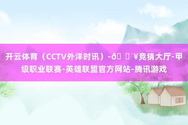 开云体育（CCTV外洋时讯）-🔥竞猜大厅-甲级职业联赛-英雄联盟官方网站-腾讯游戏